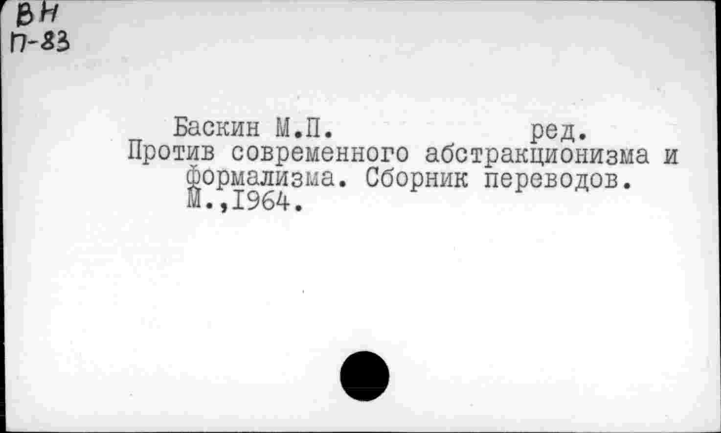 ﻿Баскин М.П.	ред.
Против современного абстракционизма и Формализма. Сборник переводов. М.,1964.